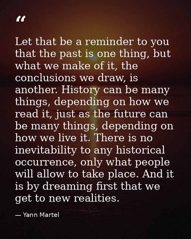 Let that be a reminder to you that the past is one thing, but what we make of it, the conclusions we draw, is another. H — Yann Martel