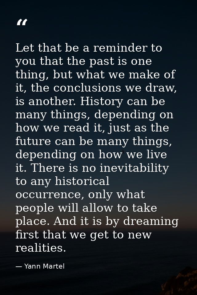 Let that be a reminder to you that the past is one thing, but what we make of it, the conclusions we draw, is another. H — Yann Martel