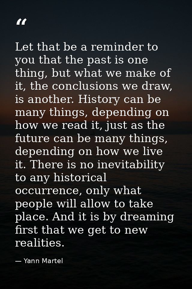 Let that be a reminder to you that the past is one thing, but what we make of it, the conclusions we draw, is another. H — Yann Martel