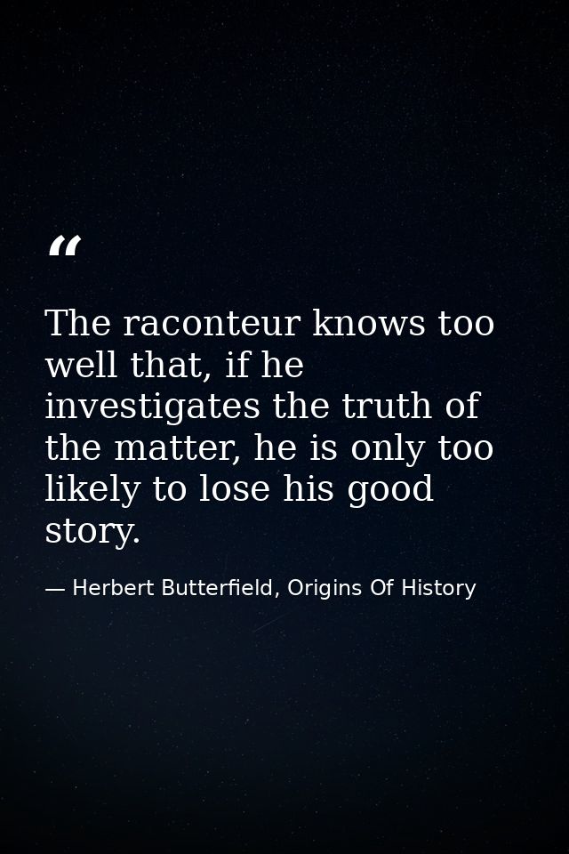 The raconteur knows too well that, if he investigates the truth of the matter, he is only too likely to lose his good st — Herbert Butterfield, Origins Of History