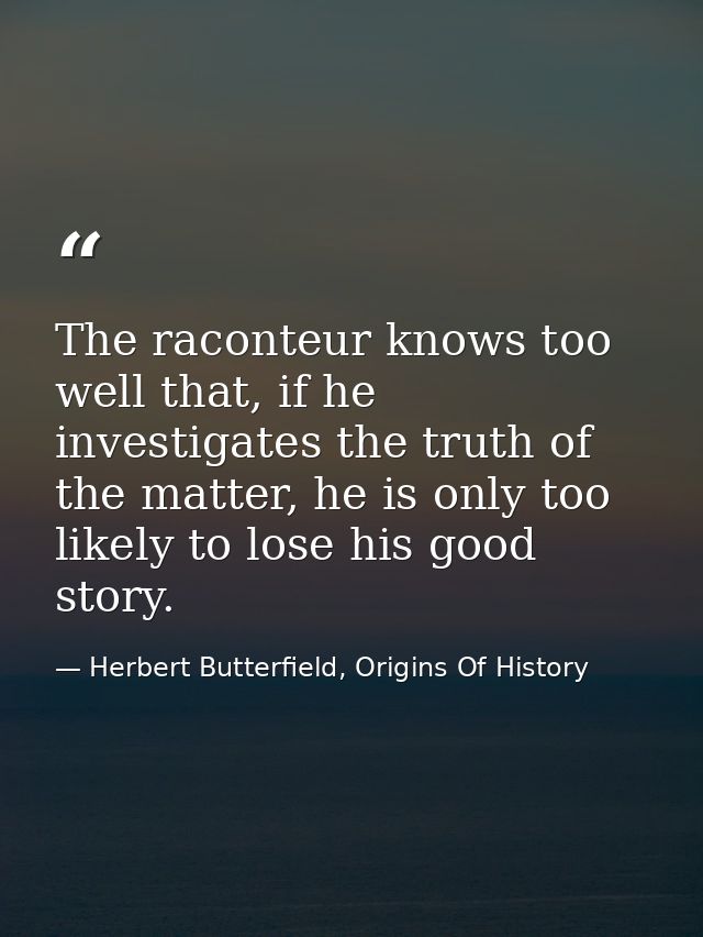 The raconteur knows too well that, if he investigates the truth of the matter, he is only too likely to lose his good st — Herbert Butterfield, Origins Of History