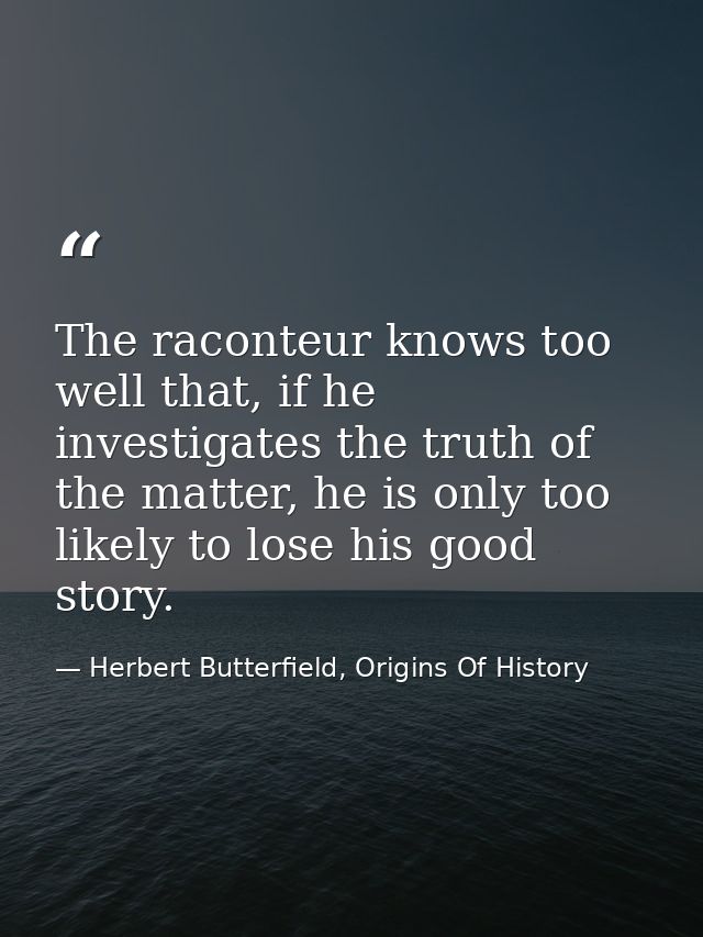 The raconteur knows too well that, if he investigates the truth of the matter, he is only too likely to lose his good st — Herbert Butterfield, Origins Of History