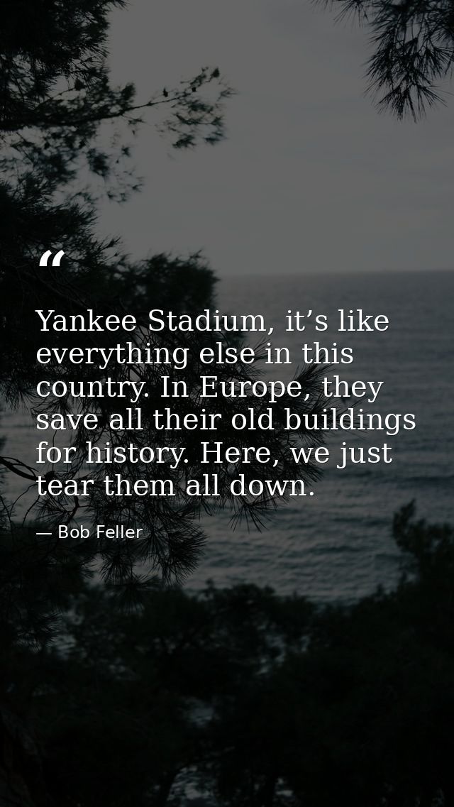 Yankee Stadium, it’s like everything else in this country. In Europe, they save all their old buildings for history. Her — Bob Feller