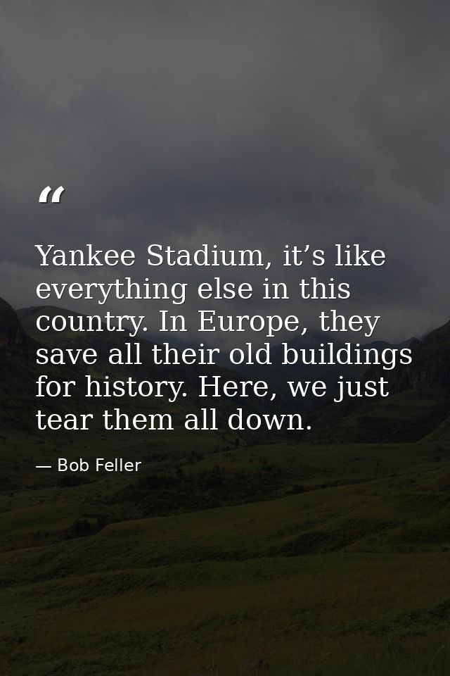 Yankee Stadium, it’s like everything else in this country. In Europe, they save all their old buildings for history. Her — Bob Feller