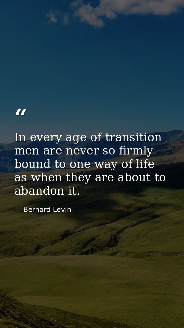 In every age of transition men are never so firmly bound to one way of life as when they are about to abandon it. — Bernard Levin