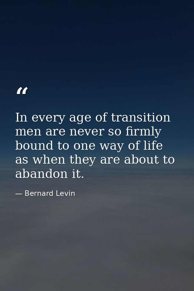 In every age of transition men are never so firmly bound to one way of life as when they are about to abandon it. — Bernard Levin
