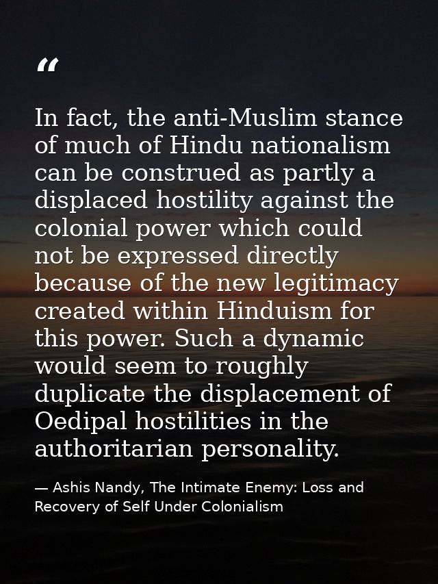 In fact, the anti-Muslim stance of much of Hindu nationalism can be construed as partly a displaced hostility against th — Ashis Nandy, The Intimate Enemy: Loss and Recovery of Self Under Colonialism