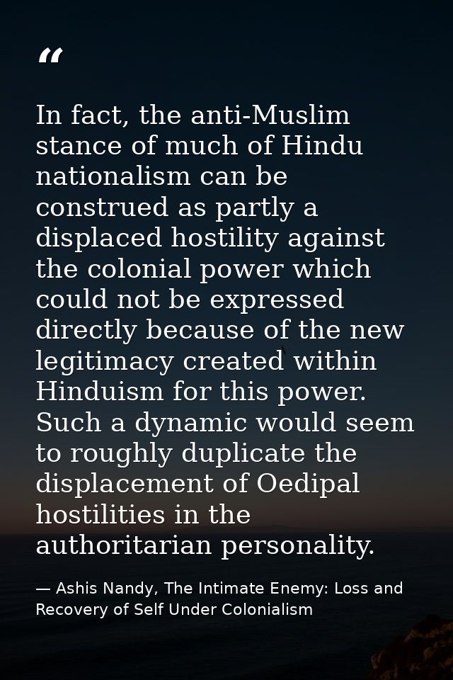 In fact, the anti-Muslim stance of much of Hindu nationalism can be construed as partly a displaced hostility against th — Ashis Nandy, The Intimate Enemy: Loss and Recovery of Self Under Colonialism