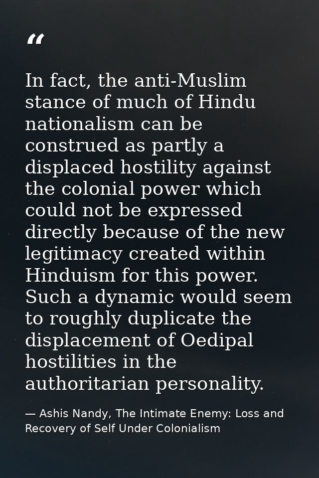 In fact, the anti-Muslim stance of much of Hindu nationalism can be construed as partly a displaced hostility against th — Ashis Nandy, The Intimate Enemy: Loss and Recovery of Self Under Colonialism