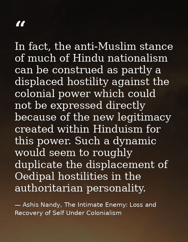 In fact, the anti-Muslim stance of much of Hindu nationalism can be construed as partly a displaced hostility against th — Ashis Nandy, The Intimate Enemy: Loss and Recovery of Self Under Colonialism