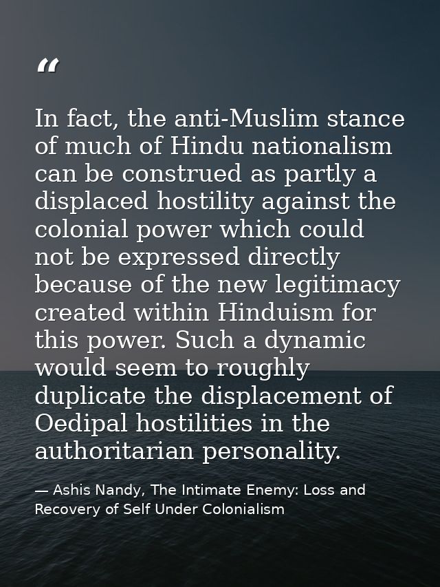 In fact, the anti-Muslim stance of much of Hindu nationalism can be construed as partly a displaced hostility against th — Ashis Nandy, The Intimate Enemy: Loss and Recovery of Self Under Colonialism