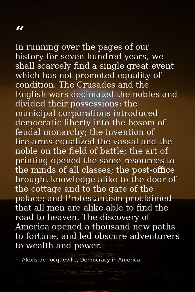 In running over the pages of our history for seven hundred years, we shall scarcely find a single great event which has  — Alexis de Tocqueville, Democracy in America