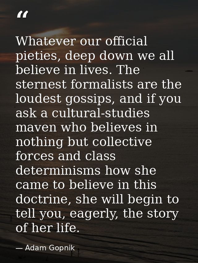 Whatever our official pieties, deep down we all believe in lives. The sternest formalists are the loudest gossips, and i — Adam Gopnik