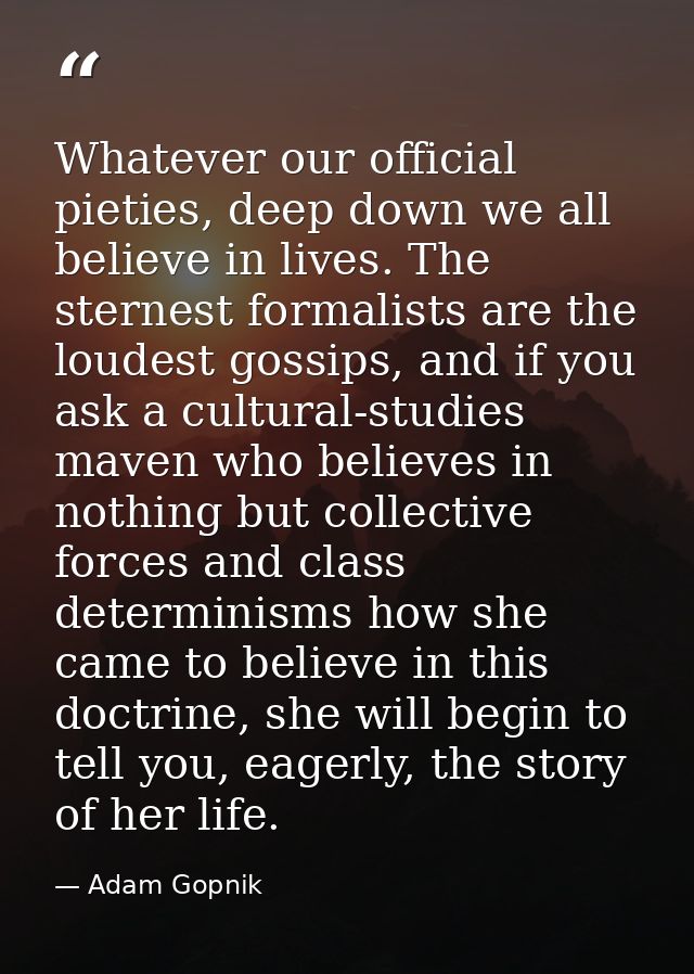 Whatever our official pieties, deep down we all believe in lives. The sternest formalists are the loudest gossips, and i — Adam Gopnik