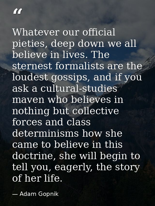 Whatever our official pieties, deep down we all believe in lives. The sternest formalists are the loudest gossips, and i — Adam Gopnik