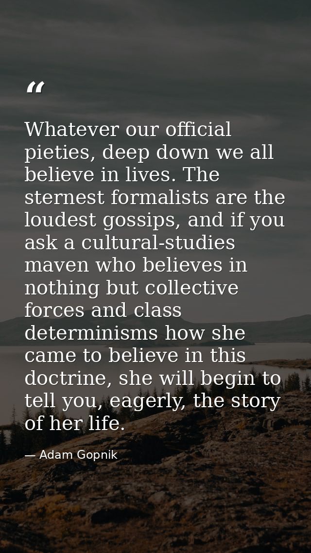Whatever our official pieties, deep down we all believe in lives. The sternest formalists are the loudest gossips, and i — Adam Gopnik