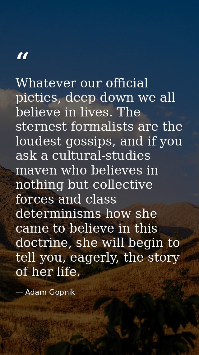 Whatever our official pieties, deep down we all believe in lives. The sternest formalists are the loudest gossips, and i — Adam Gopnik