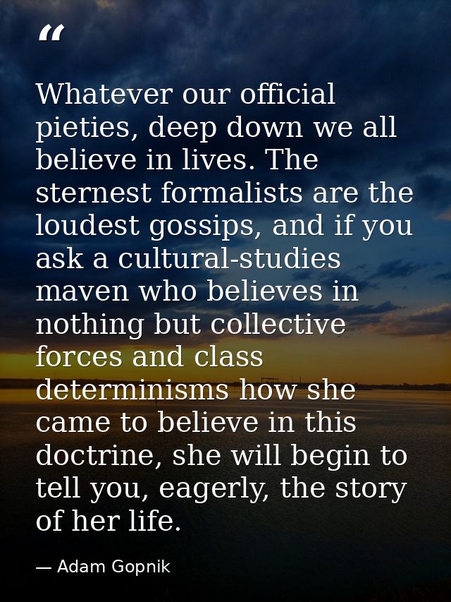 Whatever our official pieties, deep down we all believe in lives. The sternest formalists are the loudest gossips, and i — Adam Gopnik