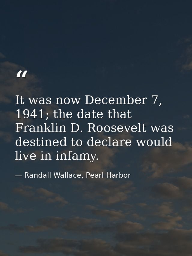 It was now December 7, 1941; the date that Franklin D. Roosevelt was destined to declare would live in infamy. — Randall Wallace, Pearl Harbor