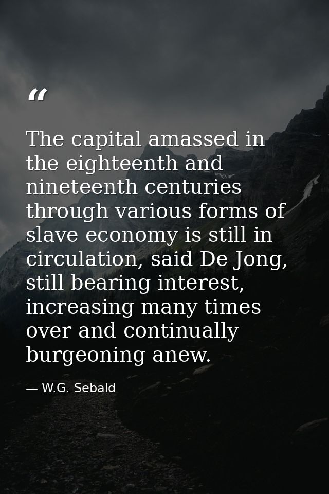 The capital amassed in the eighteenth and nineteenth centuries through various forms of slave economy is still in circul — W.G. Sebald