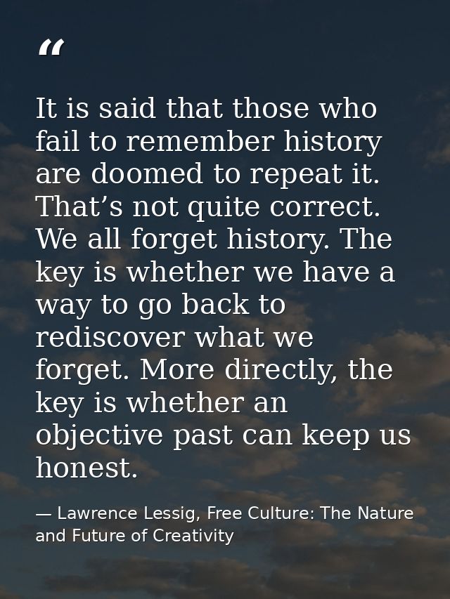 It is said that those who fail to remember history are doomed to repeat it. That’s not quite correct. We all forget hist — Lawrence Lessig, Free Culture: The Nature and Future of Creativity