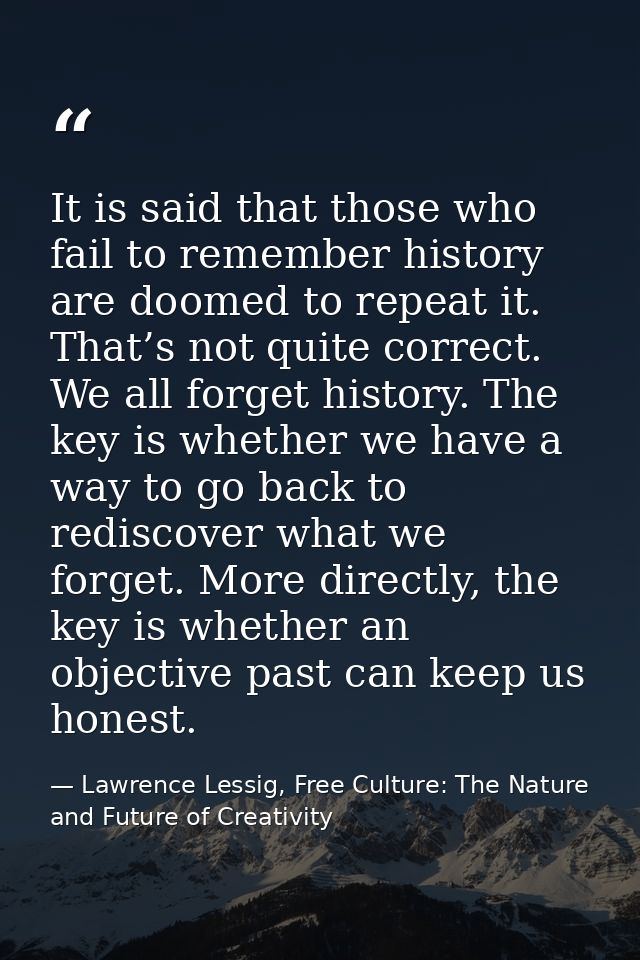 It is said that those who fail to remember history are doomed to repeat it. That’s not quite correct. We all forget hist — Lawrence Lessig, Free Culture: The Nature and Future of Creativity