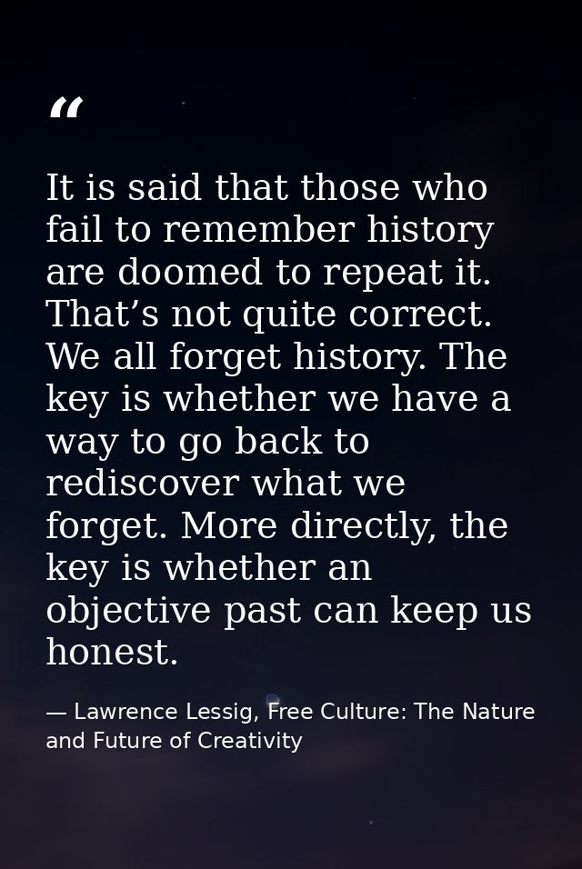 It is said that those who fail to remember history are doomed to repeat it. That’s not quite correct. We all forget hist — Lawrence Lessig, Free Culture: The Nature and Future of Creativity