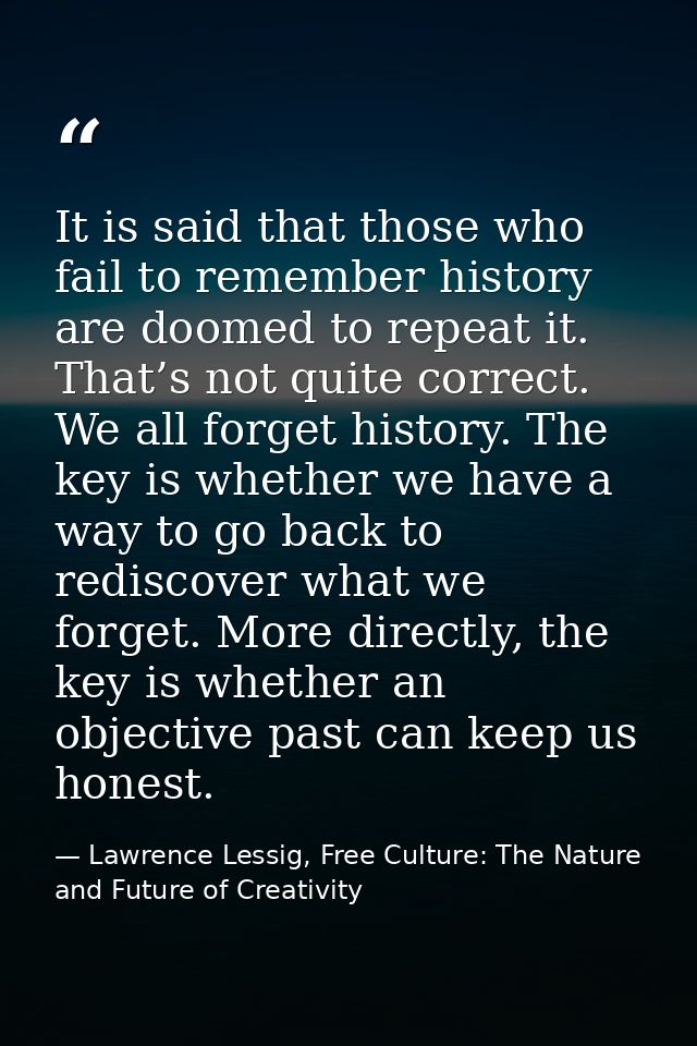 It is said that those who fail to remember history are doomed to repeat it. That’s not quite correct. We all forget hist — Lawrence Lessig, Free Culture: The Nature and Future of Creativity