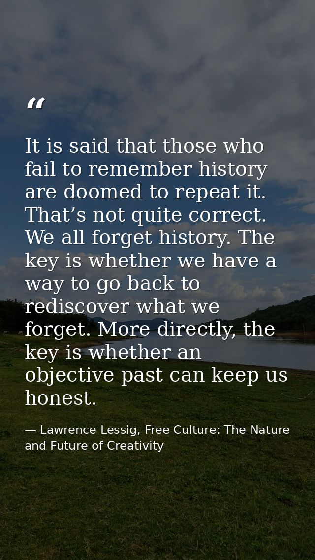 It is said that those who fail to remember history are doomed to repeat it. That’s not quite correct. We all forget hist — Lawrence Lessig, Free Culture: The Nature and Future of Creativity