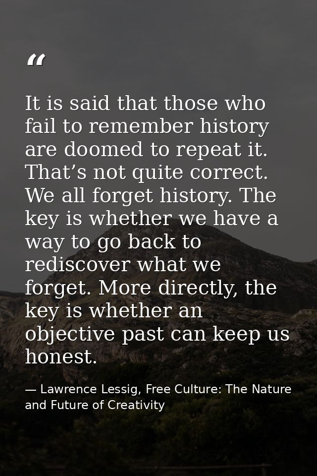 It is said that those who fail to remember history are doomed to repeat it. That’s not quite correct. We all forget hist — Lawrence Lessig, Free Culture: The Nature and Future of Creativity