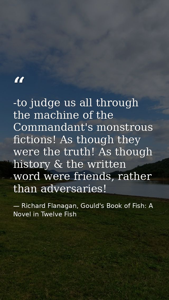 -to judge us all through the machine of the Commandant's monstrous fictions! As though they were the truth! As though hi — Richard Flanagan, Gould's Book of Fish: A Novel in Twelve Fish