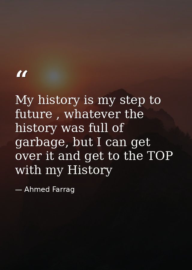My history is my step to future , whatever the history was full of garbage, but I can get over it and get to the TOP wit — Ahmed Farrag