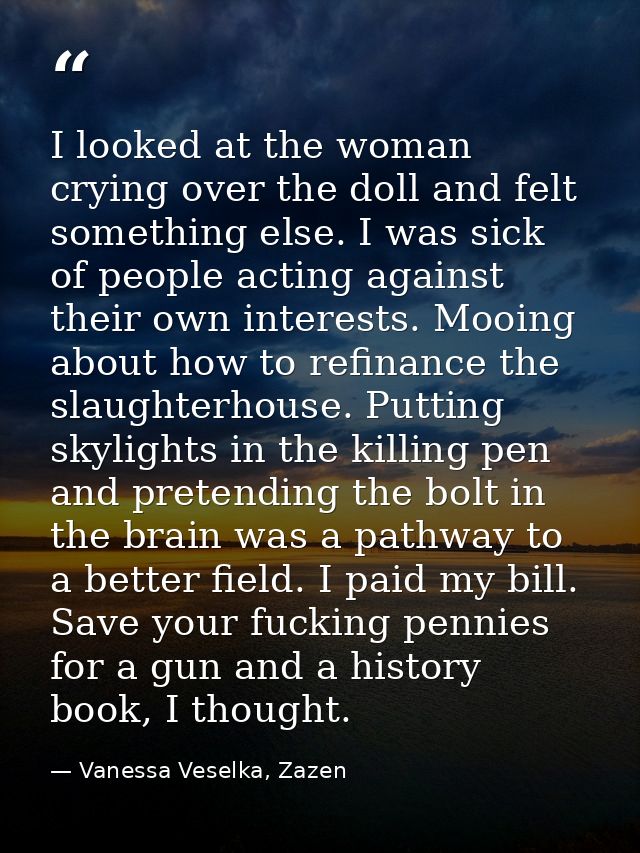 I looked at the woman crying over the doll and felt something else. I was sick of people acting against their own intere — Vanessa Veselka, Zazen