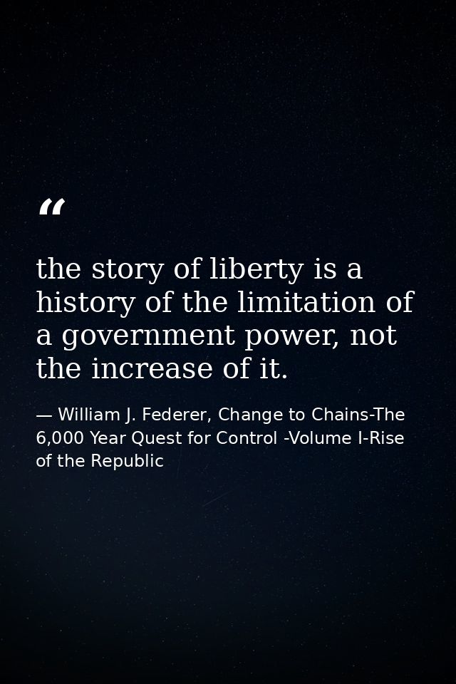 the story of liberty is a history of the limitation of a government power, not the increase of it. — William J. Federer, Change to Chains-The 6,000 Year Quest for Control -Volume I-Rise of the Republic