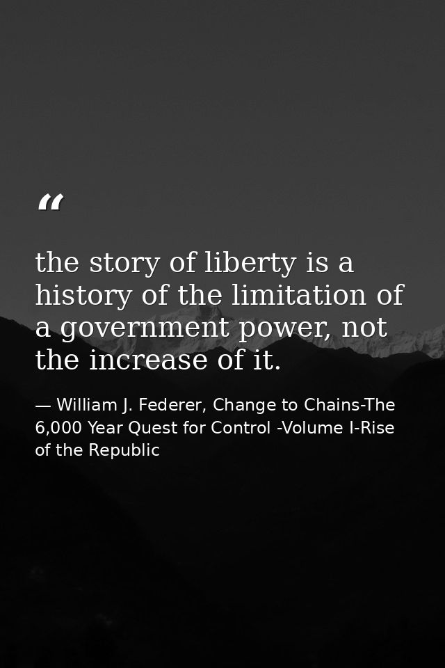 the story of liberty is a history of the limitation of a government power, not the increase of it. — William J. Federer, Change to Chains-The 6,000 Year Quest for Control -Volume I-Rise of the Republic