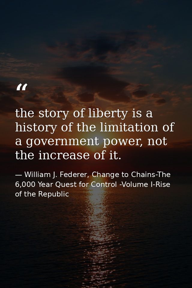 the story of liberty is a history of the limitation of a government power, not the increase of it. — William J. Federer, Change to Chains-The 6,000 Year Quest for Control -Volume I-Rise of the Republic