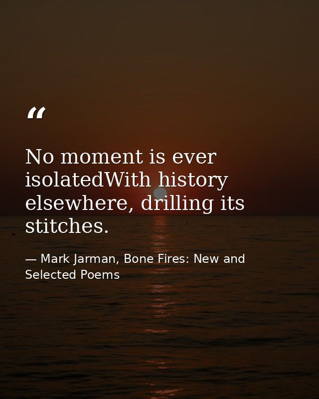 No moment is ever isolatedWith history elsewhere, drilling its stitches. — Mark Jarman, Bone Fires: New and Selected Poems