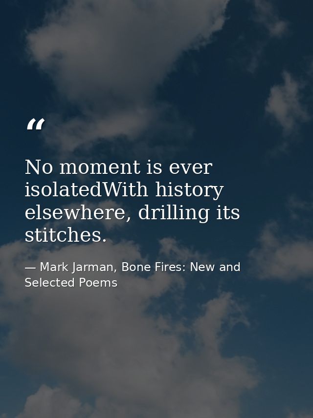 No moment is ever isolatedWith history elsewhere, drilling its stitches. — Mark Jarman, Bone Fires: New and Selected Poems