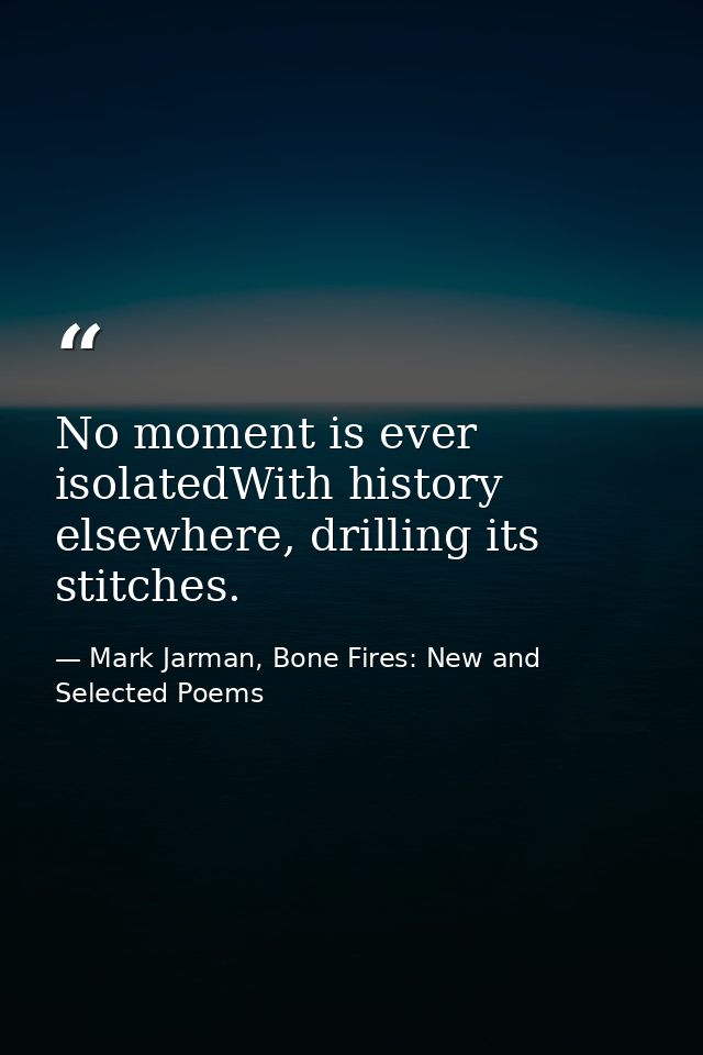 No moment is ever isolatedWith history elsewhere, drilling its stitches. — Mark Jarman, Bone Fires: New and Selected Poems