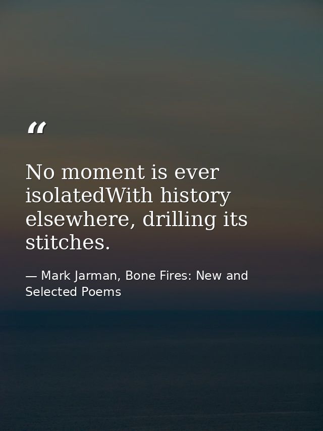 No moment is ever isolatedWith history elsewhere, drilling its stitches. — Mark Jarman, Bone Fires: New and Selected Poems