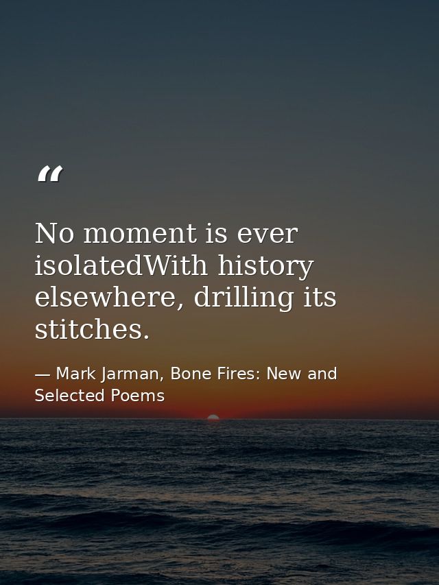 No moment is ever isolatedWith history elsewhere, drilling its stitches. — Mark Jarman, Bone Fires: New and Selected Poems