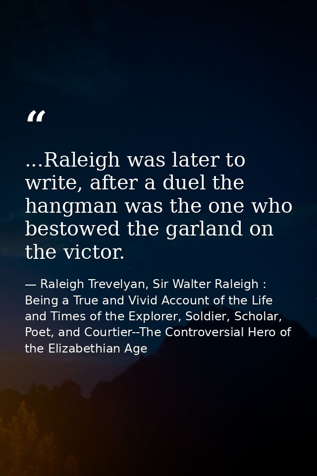 ...Raleigh was later to write, after a duel the hangman was the one who bestowed the garland on the victor. — Raleigh Trevelyan, Sir Walter Raleigh : Being a True and Vivid Account of the Life and Times of the Explorer, Soldier, Scholar, Poet, and Courtier--The Controversial Hero of the Elizabethian Age
