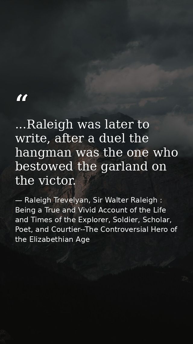 ...Raleigh was later to write, after a duel the hangman was the one who bestowed the garland on the victor. — Raleigh Trevelyan, Sir Walter Raleigh : Being a True and Vivid Account of the Life and Times of the Explorer, Soldier, Scholar, Poet, and Courtier--The Controversial Hero of the Elizabethian Age