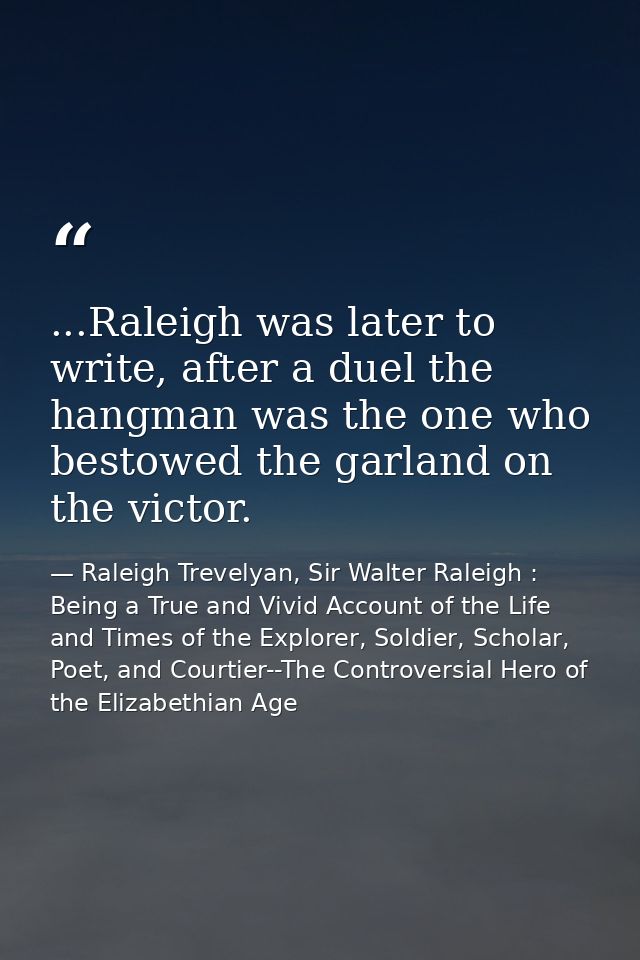 ...Raleigh was later to write, after a duel the hangman was the one who bestowed the garland on the victor. — Raleigh Trevelyan, Sir Walter Raleigh : Being a True and Vivid Account of the Life and Times of the Explorer, Soldier, Scholar, Poet, and Courtier--The Controversial Hero of the Elizabethian Age