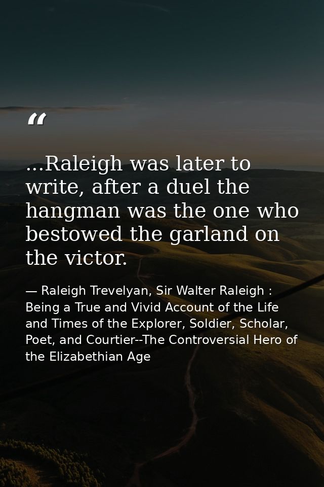 ...Raleigh was later to write, after a duel the hangman was the one who bestowed the garland on the victor. — Raleigh Trevelyan, Sir Walter Raleigh : Being a True and Vivid Account of the Life and Times of the Explorer, Soldier, Scholar, Poet, and Courtier--The Controversial Hero of the Elizabethian Age
