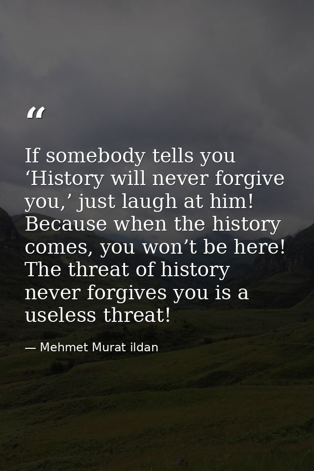 If somebody tells you ‘History will never forgive you,’ just laugh at him! Because when the history comes, you won’t be  — Mehmet Murat ildan