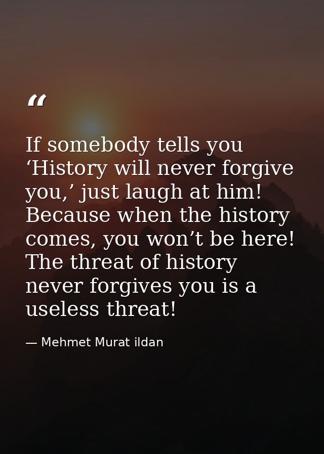 If somebody tells you ‘History will never forgive you,’ just laugh at him! Because when the history comes, you won’t be  — Mehmet Murat ildan