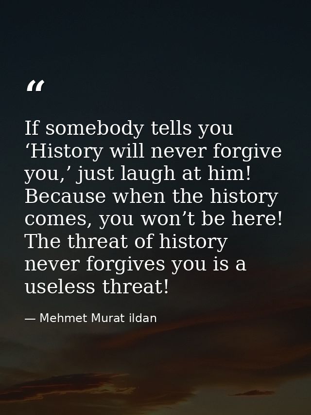 If somebody tells you ‘History will never forgive you,’ just laugh at him! Because when the history comes, you won’t be  — Mehmet Murat ildan