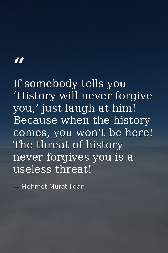 If somebody tells you ‘History will never forgive you,’ just laugh at him! Because when the history comes, you won’t be  — Mehmet Murat ildan
