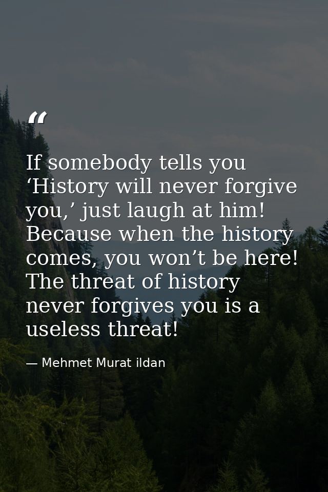 If somebody tells you ‘History will never forgive you,’ just laugh at him! Because when the history comes, you won’t be  — Mehmet Murat ildan